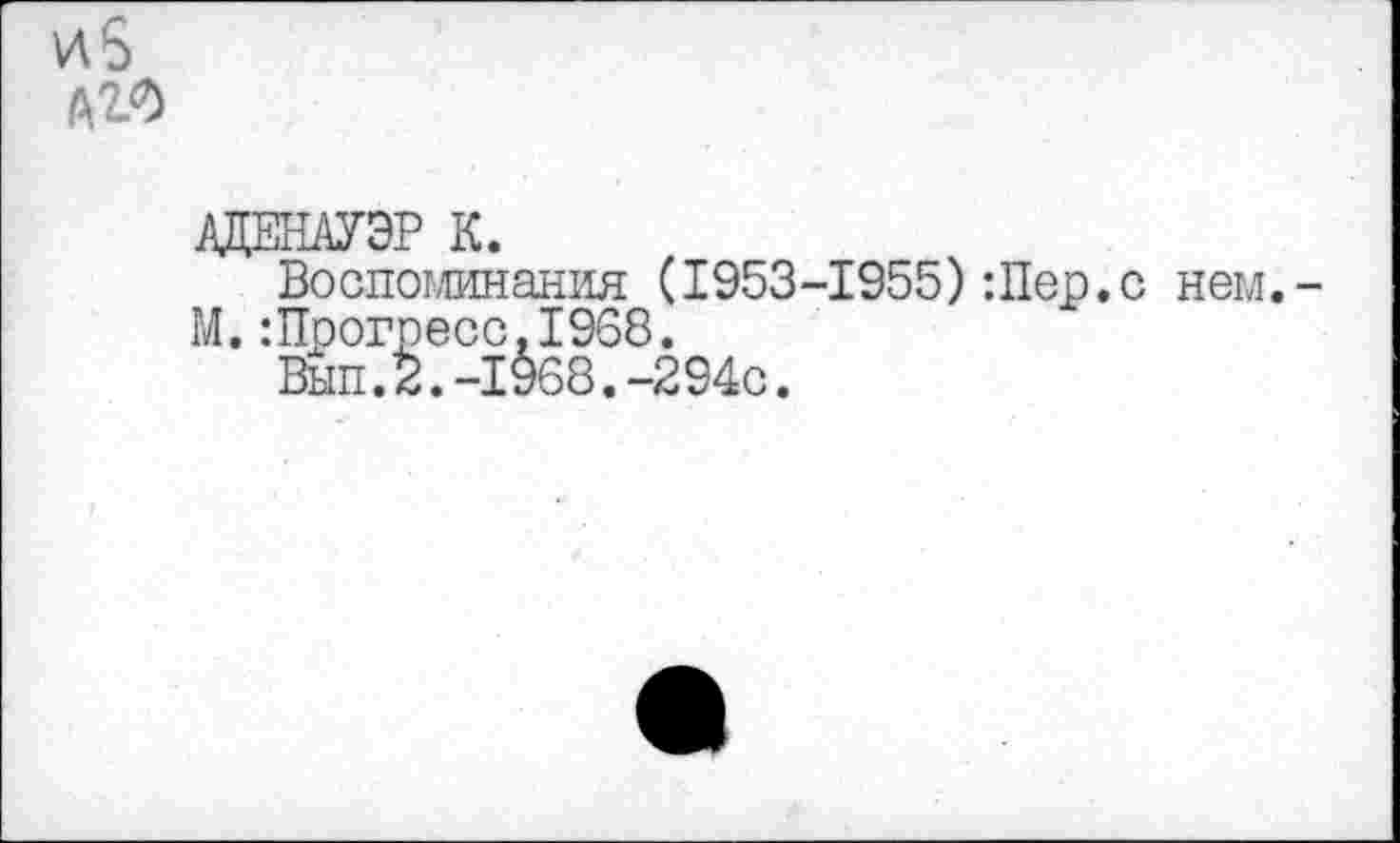 ﻿АДЕНАУЭР К.
Воспоминания (1953-1955):Пер.с нем.
М.:Прогресс.1968.
Вып.2.-1968.-294с.